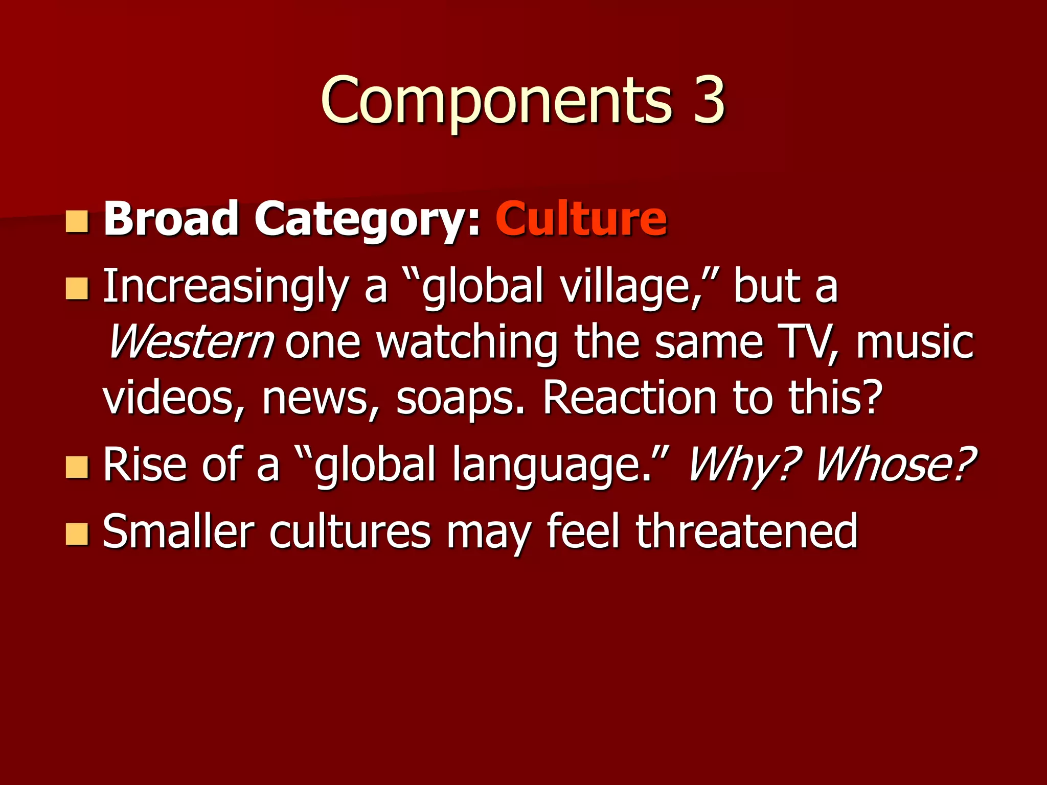 Components 3
 Broad Category: Culture
 Increasingly a “global village,” but a
Western one watching the same TV, music
videos, news, soaps. Reaction to this?
 Rise of a “global language.” Why? Whose?
 Smaller cultures may feel threatened
 