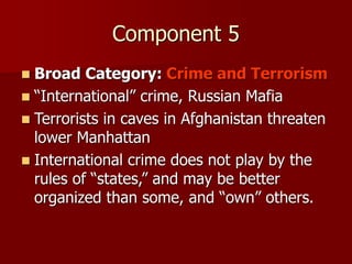 Component 5
 Broad Category: Crime and Terrorism
 “International” crime, Russian Mafia
 Terrorists in caves in Afghanistan threaten
lower Manhattan
 International crime does not play by the
rules of “states,” and may be better
organized than some, and “own” others.
 