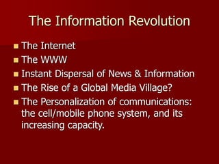 The Information Revolution
 The Internet
 The WWW
 Instant Dispersal of News & Information
 The Rise of a Global Media Village?
 The Personalization of communications:
the cell/mobile phone system, and its
increasing capacity.
 