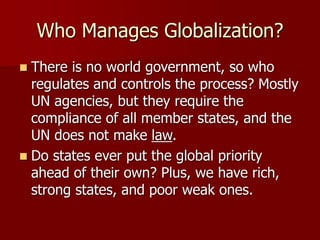 Who Manages Globalization?
 There is no world government, so who
regulates and controls the process? Mostly
UN agencies, but they require the
compliance of all member states, and the
UN does not make law.
 Do states ever put the global priority
ahead of their own? Plus, we have rich,
strong states, and poor weak ones.
 