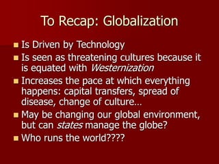 To Recap: Globalization
 Is Driven by Technology
 Is seen as threatening cultures because it
is equated with Westernization
 Increases the pace at which everything
happens: capital transfers, spread of
disease, change of culture…
 May be changing our global environment,
but can states manage the globe?
 Who runs the world????
 