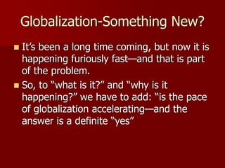 Globalization-Something New?
 It’s been a long time coming, but now it is
happening furiously fast—and that is part
of the problem.
 So, to “what is it?” and “why is it
happening?” we have to add: “is the pace
of globalization accelerating—and the
answer is a definite “yes”
 