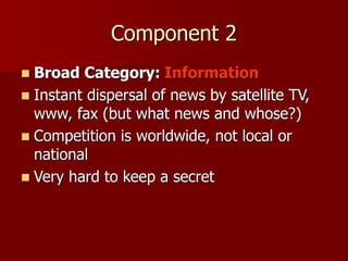 Component 2
 Broad Category: Information
 Instant dispersal of news by satellite TV,
www, fax (but what news and whose?)
 Competition is worldwide, not local or
national
 Very hard to keep a secret
 