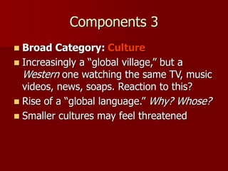 Components 3
 Broad Category: Culture
 Increasingly a “global village,” but a
Western one watching the same TV, music
videos, news, soaps. Reaction to this?
 Rise of a “global language.” Why? Whose?
 Smaller cultures may feel threatened
 