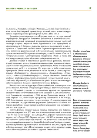 ВИКЛИКИ та РИЗИКИ/24 квітня 2014 10
им. Ильича», «Азовсталь», концерн «Азовмаш», Азовский судоремонтный за-
вод и крупнейший морской торговый порт, который входит в четверку круп-
нейших портов Украины с грузооборотом в 2013 г. 14,65 млн. т.
Градообразующим предприятием Горловки является государственный
«Артемуголь», где трудится более 6000 работников. В Горловке также на-
ходится крупнейший украинский производитель минеральных удобрений
«Концерн Стирол». Харцызск имеет крупнейшее в СНГ предприятие по
производству труб большого диаметра для магистральных газо- и нефте-
проводов – Харцызский трубный завод. Огромным промышленным цен-
тром является и расположенный в Луганской области Северодонецк, где
производится около 25% промышленной продукции Луганской области. В
городе расположено «Северодонецкое объединение «Азот», а также ряд
других крупных предприятий химической промышленности.
Донбасс остаётся и практически единственным регионом, промыш-
ленный потенциал которого может быть использован для пополнения го-
сударственного бюджета доходами от приватизации. Фонд госимущества
предусмотрел на 2014 г. получение 19,4 млрд. грн. за счёт приватизации
предприятий. Из объектов, включенных в план продаж, в Донбассе распо-
ложены «Донбассэнерго», «Донецкоблэнерго», «Донецкоблгаз», «Луган-
скгаз», а также «Луганскнефтепродукт», заводы «Азовмаш», Горловский
комбинат хлебопродуктов, Константиновский государственный химиче-
ский завод, «Красный Луч», «Донбассшахтострой», 36 шахт (включая круп-
нейшую шахту им. Засядько) и углеобогатительная фабрика.
Значительная часть территории Донецкой области отдана правитель-
ством Николая Азарова в аренду концерну Shell для разработки сланцево-
го газа. «Юзовский участок» — потенциально крупное месторождение
сланцевого газа, которое охватывает часть Донецкой и Харьковской обла-
стей. Площадь месторождения — 7886 кв. км. Прогнозные запасы — 2-4
трлн. «кубов» газа, инвестиции в разработку оцениваются в 50-70 млрд.
USD. Кстати весьма характерно, что в резолюции «О защите суверенитета
и организации государственного управления Донецкой и Луганской на-
родных республик» введен запрет на добычу сланцевого газа на террито-
рии этих «государств».
Потеря Донбасса означает весьма тяжелые последствия для Украины.
Население сократится до 37,5 млн. чел., площадь национальной территории
— до 497 тыс. кв. км, экспорт – до 52,2 млрд. USD, дефицит торгового баланса
вырастет до 24,7 млрд. USD. Украина потеряет 16% ВВП, а долговая нагрузка
на оставшиеся области вырастет почти на 15%. По мнению главы комитета
суверенных рейтингов агентства Standard & Poor’s Джона Чамберса, если юго-
восточные регионы Украины получат независимость от Киева, страну ждёт
дефолт по внешнему долгу. Представляется, что всего этого допускать никак
нельзя. Поэтому Донбасс должен быть удержан. Любой ценой!
Донбасс остаётся
и практически
единственным
регионом, промыш-
ленный потенциал
которого может
быть использован
для пополнения
государственного
бюджета доходами
от приватизации.
Потеря Донбасса
означает весьма
тяжелые послед-
ствия для Украины.
Если юго-восточные
регионы Украины
получат независи-
мость от Киева,
страну ждёт де-
фолт по внешнему
долгу. Представля-
ется, что всего
этого допускать
никак нельзя. По-
этому Донбасс
должен быть удер-
жан. Любой ценой!
 
