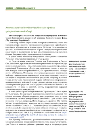 ВИКЛИКИ та РИЗИКИ/24 квітня 2014 11
Американские эксперты об украинском кризисе
(ретроспективный обзор)
Максим Бугрий, аналитик по вопросам международной и экономи-
ческой безопасности, внештатный аналитик Джеймстаунского фонда
(The Jamestown Foundation):
Этот обзор мнений американских экспертов составлен по следам пре-
бывания автора в качестве приглашенного исследователя в Джеймстаун-
ском фонде в Вашингтоне в течение апреля 2014 года. Исследовательская
практика включала многочисленные встречи с ведущими американскими
аналитиками и выступления на трех коммуникационных мероприятиях
фонда и Американской ассоциации внешней политики.
В целом, можно обозначить определенные «совпадения» в отношении
Украины у представителей различных точек зрения:
— Стратегическая важность Украины для безопасности в Европе.
Она, безусловно, признается многими американскими экспертами в двух
измерениях: негативном – такая оценка вызвана опасениями о рисках для
европейской безопасности обострения украинского кризиса и позитив-
ном, которое можно охарактеризовать, как «революционную солидар-
ность» с Майданом. Отношение некоторых американских аналитиков к
Майдану – намного более «сакральное», чем у части украинских аналити-
ков. Один из американских аналитиков предложил, например, в частной
беседе, чтобы части Национальной гвардии в обязательном порядке при-
нимали присягу на Майдане. У автора сложилось впечатление, что симпа-
тии американцев сродни их «институциональной памяти» борьбы за не-
зависимость 18 века, в которой, кстати, подразделения народной
«милиции» сыграли важную роль.
В то же время, стратегическую важность Украины для США не нужно
преувеличивать. Прежде всего, американских экспертов беспокоит рос-
сийская экспансия в Европе, нарушения международного права и кризис
сложившейся системы международных отношений. Один аспект такой
проблемы отмечает, например, Питер Хэррис, обозреватель The National
Interest, который обращает внимание на отсутствие поддержки критики
России со стороны США и НАТО и санкций против России Китаем, Инди-
ей и Бразилией. По мнению автора, таким образом, происходят «бифурка-
ции» системы международной безопасности на государства, безопасность
которых зависит от США, и те, у которых нет такой зависимости. [http://
nationalinterest.org/blog/the-buzz/back-balancing-ukraine-the-status-quo-
american-grand-10487]
Иен Бреммер (Ian Bremmer), успешный аналитик-международник, ру-
ководитель компании по оценке политического риска Eurasia Group исполь-
зует Украину в качестве «ребенка с рекламы» мира, в котором разрушен
Отношение некото-
рых американских
аналитиков к Май-
дану – намного более
«сакральное», чем у
части украинских
аналитиков.
Происходят «би-
фуркации» системы
международной
безопасности на
государства, без-
опасность которых
зависит от США, и
те, у которых нет
такой зависимости.
 