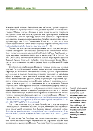 ВИКЛИКИ та РИЗИКИ/24 квітня 2014 12ВИКЛИКИ та РИЗИКИ/24 квітня 2014
международный порядок, «Большого ноля», в котором утрачено американ-
ской лидерство. Бреммер сопоставляет действия Путина и ответы админи-
страции Обамы, отмечая «близкую к нулю международную решимость
предпринять шаги для защиты украинцев или гарантировать, что Россия
остановится». Согласно Бреммеру, в мире «Большого ноля» «европейцы на
самом деле не поддерживают американцев. Китайцы на самом деле не под-
держивают русских. И даже Соединенные Штаты могут осуществлять толь-
ко ограниченные шаги в ответ на эскалацию со стороны России [http://www.
businessinsider.com/why-there-is-a-new-cold-war-2014-5].
Условно, экспертные мнения американских аналитиков можно пред-
ставить в измерении «правые-левые-центристы» по отношению к России.
Более «правую» позицию занимают Энн Эпплбаум (Anne Applebaum), ве-
теран американской внешней политики и изучения СССР и России, Пол
Гобл (Paul Goble), автор блога Windows on Eurasia, Януш Бугайски (Janusz
Bugajski), Ариель Коэн (Ariel Cohen) из республиканского фонда «Насле-
дие», а также известный ученый из Канады Александр Мотыль (Alexander
Motyl).
Энн Эпплбаум опубликовала 16 апреля статью, о новом виде военных
действий России. Это – способ ведения войны, который применила Россия
в Крыму и, по ее мнению, применяет на востоке Украины, с привлечением
добровольцев и местных бандитов, которыми руководят не армейские
офицеры в форме, а люди из военной разведки и сил специального назна-
чения. Эпплбаум пишет: «русским, которые организуют вторжение в Укра-
ину, не нужна немедленная победа. Их цели - гибкие. И они готовы коррек-
тировать свою стратегию, в зависимости от того, насколько большое
сопротивление они встречают и насколько большую поддержку они полу-
чают». Автор также называет эту войну смешением советизации и гламур-
ных современных медиа и призывает Запад срочно пересмотреть свою во-
енную, энергетическую и финансовую стратегию по отношении к России,
указывая на опасность будущего скрытого вторжения России в Молдову и
страны Балтии. [http://www.washingtonpost.com/opinions/anne-applebaum-
a-fearful-new-world-imperiled-by-russias-subterfuge/2014/04/16/69a28170-
c584-11e3-9f37-7ce307c56815_story.html]
Эта статья развивает, по сути, тезис Эпплбаум в ее другом материале
«Необходимость сдерживать Россию», по сути, являющейся воспроизведе-
нием классической концепции Дж. Кеннана времен «холодной войны»
[http://www.washingtonpost.com/opinions/anne-applebaum-a-need-to-
contain-russia/2014/03/20/8f2991dc-b06b-11e3-9627-c65021d6d572_story.
html].
В то же время, Энн Эпплбаум – не только политолог-международник,
но и глубокий знаток истории народов Польши, Украины и России, жена
министра иностранных дел Польши Радослава Сикорского, которая неод-
Автор призывает
Запад срочно пере-
смотреть свою
военную, энергети-
ческую и финансо-
вую стратегию по
отношении к Рос-
сии, указывая на
опасность будуще-
го скрытого втор-
жения России в
Молдову и страны
Балтии.
 
