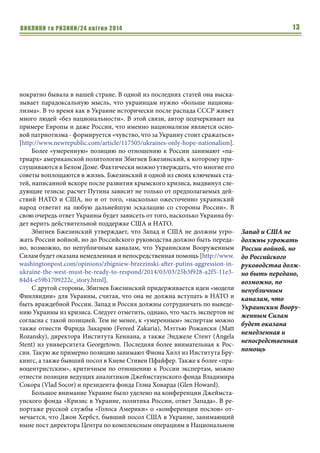 ВИКЛИКИ та РИЗИКИ/24 квітня 2014 13
нократно бывала в нашей стране. В одной из последних статей она выска-
зывает парадоксальную мысль, что украинцам нужно «больше национа-
лизма». В то время как в Украине исторически после распада СССР живет
много людей «без национальности». В этой связи, автор подчеркивает на
примере Европы и даже России, что именно национализм является осно-
вой патриотизма - формируется «чувство, что за Украину стоит сражаться»
[http://www.newrepublic.com/article/117505/ukraines-only-hope-nationalism].
Более «умеренную» позицию по отношению к России занимают «па-
триарх» американской политологии Збигнев Бжезинский, к которому при-
слушиваются в Белом Доме. Фактически можно утверждать, что многие его
советы воплощаются в жизнь. Бжезинский в одной из своих ключевых ста-
тей, написанной вскоре после развития крымского кризиса, выдвинул сле-
дующие тезисы: расчет Путина зависит не только от предполагаемых дей-
ствий НАТО и США, но и от того, «насколько ожесточенно украинский
народ ответит на любую дальнейшую эскалацию со стороны России». В
свою очередь ответ Украины будет зависеть от того, насколько Украина бу-
дет верить действительной поддержке США и НАТО.
Збигнев Бжезинский утверждает, что Запад и США не должны угро-
жать России войной, но до Российского руководства должно быть переда-
но, возможно, по непубличным каналам, что Украинским Вооруженным
Силам будет оказана немедленная и непосредственная помощь [http://www.
washingtonpost.com/opinions/zbigniew-brzezinski-after-putins-aggression-in-
ukraine-the-west-must-be-ready-to-respond/2014/03/03/25b3f928-a2f5-11e3-
84d4-e59b1709222c_story.html].
С другой стороны, Збигнев Бжезинский придерживается идеи «модели
Финляндии» для Украины, считая, что она не должна вступать в НАТО и
быть враждебной России. Запад и Россия должны сотрудничать по выведе-
нию Украины из кризиса. Следует отметить, однако, что часть экспертов не
согласна с такой позицией. Тем не менее, к «умеренным» экспертам можно
также отнести Фарида Закарию (Fereed Zakaria), Мэттью Рожански (Matt
Rozansky), директора Института Кеннана, а также Энджелe Стент (Angela
Stent) из университета Georgetown. Последняя более внимательная к Рос-
сии. Такую же примерно позицию занимают Фиона Хилл из Института Бру-
кингс, а также бывший посол в Киеве Стивен Пфайфер. Также к более «пра-
воцентристским», критичным по отношению к России экспертам, можно
отнести позиции ведущих аналитиков Джеймстаунского фонда Владимира
Сокора (Vlad Socor) и президента фонда Глэна Ховарда (Glen Howard).
Большое внимание Украине было уделено на конференции Джеймста-
унского фонда «Кризис в Украине, политика России, ответ Запада». В ре-
портаже русской службы «Голоса Америки» о «конференции послов» от-
мечается, что Джон Хербст, бывший посол США в Украине, занимающий
ныне пост директора Центра по комплексным операциям в Национальном
Запад и США не
должны угрожать
России войной, но
до Российского
руководства долж-
но быть передано,
возможно, по
непубличным
каналам, что
Украинским Воору-
женным Силам
будет оказана
немедленная и
непосредственная
помощь
 