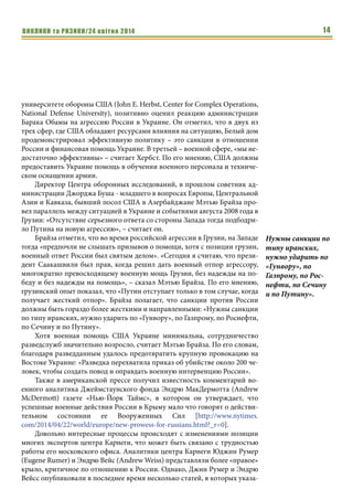 ВИКЛИКИ та РИЗИКИ/24 квітня 2014 14
университете обороны США (John E. Herbst, Center for Complex Operations,
National Defense University), позитивно оценил реакцию администрации
Барака Обамы на агрессию России в Украине. Он отметил, что в двух из
трех сфер, где США обладают ресурсами влияния на ситуацию, Белый дом
продемонстрировал эффективную политику – это санкции в отношении
России и финансовая помощь Украине. В третьей – военной сфере, «мы не-
достаточно эффективны» – считает Хербст. По его мнению, США должны
предоставить Украине помощь в обучении военного персонала и техниче-
ском оснащении армии.
Директор Центра оборонных исследований, в прошлом советник ад-
министрации Джорджа Буша - младшего в вопросах Европы, Центральной
Азии и Кавказа, бывший посол США в Азербайджане Мэтью Брайза про-
вел параллель между ситуацией в Украине и событиями августа 2008 года в
Грузии: «Отсутствие серьезного ответа со стороны Запада тогда подбодри-
ло Путина на новую агрессию», – считает он.
Брайза отметил, что во время российской агрессии в Грузии, на Западе
тогда «предпочли не слышать призывов о помощи, хотя с позиции грузин,
военный ответ России был святым делом». «Сегодня я считаю, что прези-
дент Саакашвили был прав, когда решил дать военный отпор агрессору,
многократно превосходящему военную мощь Грузии, без надежды на по-
беду и без надежды на помощь», – сказал Мэтью Брайза. По его мнению,
грузинский опыт показал, что «Путин отступает только в том случае, когда
получает жесткий отпор». Брайза полагает, что санкции против России
должны быть гораздо более жесткими и направленными: «Нужны санкции
по типу иранских, нужно ударить по «Гунвору», по Газпрому, по Роснефти,
по Сечину и по Путину».
Хотя военная помощь США Украине минимальна, сотрудничество
разведслужб значительно возросло, считает Мэтью Брайза. По его словам,
благодаря разведданным удалось предотвратить крупную провокацию на
Востоке Украине: «Разведка перехватила приказ об убийстве около 200 че-
ловек, чтобы создать повод и оправдать военную интервенцию России».
Также в американской прессе получил известность комментарий во-
енного аналитика Джеймстаунского фонда Эндрю МакДермотта (Andrew
McDermott) газете «Нью-Йорк Таймс», в котором он утверждает, что
успешные военные действия России в Крыму мало что говорят о действи-
тельном состоянии ее Вооруженных Сил [http://www.nytimes.
com/2014/04/22/world/europe/new-prowess-for-russians.html?_r=0].
Довольно интересные процессы происходят с изменениями позиции
многих экспертов центра Карнеги, что может быть связано с трудностью
работы его московского офиса. Аналитики центра Карнеги Юджин Румер
(Eugene Rumer) и Эндрю Вейс (Andrew Weiss) представляли более «правое»
крыло, критичное по отношению к России. Однако, Джин Румер и Эндрю
Вейсс опубликовали в последнее время несколько статей, в которых указа-
Нужны санкции по
типу иранских,
нужно ударить по
«Гунвору», по
Газпрому, по Рос-
нефти, по Сечину
и по Путину».
 
