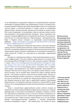 ВИКЛИКИ та РИЗИКИ/24 квітня 2014 15
ли на необходимость разделения Украины для предотвращения граждан-
ской войны. В журнале Politico они опубликовали статью, в которой счита-
ютпроисходящеевУкраинетрагедией.РумериВейсспишут,чтосепаратизм
«пустил корни» в восточном регионе, и «любое усилие по соединению
Украины будет монументальной задачей, рассчитанной на многие годы».
Они также утверждают, что революция создала в регионе вакуум власти,
заполнившийся «негосударственными актерами». Также аналитики под-
вергают сомнению эффективность санкций против России, «без всяких до-
казательств, что стратегия работает». Вывод авторов – президентские вы-
боры в Украине нужно отложить до проведения конституционной
реформы. [http://www.politico.com/magazine/story/2014/05/the-unraveling-
of-ukraine-106685.html#.U3V2-a1dUV9]
Кстати, в американском экспертном поле многих «мозговых центров»
можно отметить преобладание довольно слабого изучения внешней поли-
тики ЕС в отношении украинского кризиса. Многие аналитики используют
нормативный подход, отмечая необходимость согласования позиций ЕС,
стран-членов ЕС и США, но в реальности не учитывают «европейский
фактор».
Позиция по «украинскому вопросу», более ориентированная на отсут-
ствие конфронтации с Россией, наиболее представлена во взглядах Генри
Киссинджера (Henry Kissinger). В статье «Как закончится кризис Украины»
6 марта [http://www.washingtonpost.com/opinions/henry-kissinger-to-settle-
the-ukraine-crisis-start-at-the-end/2014/03/05/46dad868-a496-11e3-8466-
d34c451760b9_story.html] Киссинджер пишет: «Слишком часто «Украин-
ский вопрос» рассматривается, как обмен мнениями, присоединится ли
Украина к Востоку или к Западу. Но, если Украине нужно выжить и стре-
миться дальше, она не должна быть аванпостом одной стороны против
другой – она должна служить в качестве моста между ними». Россия со-
гласно Киссинджеру должна отказаться от попыток принуждения Украи-
ны стать ее сателлитом, в то время как «Запад должен понять, что для Рос-
сии Украина никогда не будет просто зарубежной страной». Киссинджер
предостерегает, что Украина не должна становиться членом НАТО и также
считает, что ее международная позиция должна напоминать позицию Фин-
ляндии».
Также к относительно пророссийским можно отнести взгляды на
Украину Сэма Черэпа (Samuel Charap) из Брукингского института. Эксперт
предупреждает о возможности Боснийского сценария в Украине, считает,
что «большинство украинцев на юге и востоке не желают становиться ча-
стью России, но также и не хотят, чтобы ими управляло нынешнее украин-
ское правительство». Черэп осуждает страны Запада за то, что они поддер-
живают антитеррористическую операцию, в которой гражданские
пытаются блокировать войска – «Не удивительно, что войска не могут
Россия согласно
Киссинджеру долж-
на отказаться от
попыток принужде-
ния Украины стать
ее сателлитом, в
то время как «За-
пад должен понять,
что для России
Украина никогда не
будет просто зару-
бежной страной».
«Ужасная правда
состоит в том,
что Москва все
еще может подо-
рвать любой За-
падный план в
отношении буду-
щего Украины.
Кризис, вероятно,
приведет к перио-
ду устойчивого
дисбаланса и не-
стабильности».
 