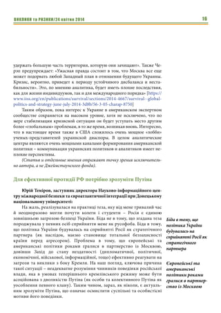 ВИКЛИКИ та РИЗИКИ/24 квітня 2014 16
удержать большую часть территории, которую они зачищают». Также Че-
рэп предупреждает: «Ужасная правда состоит в том, что Москва все еще
может подорвать любой Западный план в отношении будущего Украины.
Кризис, вероятно, приведет к периоду устойчивого дисбаланса и неста-
бильности». Это, по мнению аналитика, будет иметь плохие последствия,
как для жизни индивидуумов, так и для международного порядка» [https://
www.iiss.org/en/publications/survival/sections/2014-4667/survival--global-
politics-and-strategy-june-july-2014-3d8b/56-3-05-charap-8750]
Таким образом, пока интерес к Украине в американском экспертном
сообществе сохраняется на высоком уровне, хотя не исключено, что по
мере стабилизации кризисной ситуации он будет уступать место другим
более «глобальным» проблемам, в то же время, возникая вновь. Интересно,
что в настоящее время также в США сложилось очень мощное «лобби»
ученых-представителей украинской диаспоры. В целом аналитические
центры являются очень мощными каналами формирования американской
политики – коммуникация украинских политиков и аналитиков имеет не-
плохие перспективы.
(Статья и отдельные мнения отражают точку зрения исключитель-
но автора, а не Джеймстаунского фонда).
Для ефективної протидії РФ потрібно зрозуміти Путіна
Юрій Теміров, заступник директора Науково-інформаційного цен-
тру міжнародної безпеки та євроатлантичної інтеграції при Донецькому
національному університеті:
На жаль, реалізувалася на практиці теза, яку від мене тривалий час
й неодноразово могли почути колеги і студенти – Росія є єдиною
зовнішньою загрозою безпеці України. Біда не в тому, що згадана теза
породжувала у певних осіб сприйняття мене як русофоба. Біда в тому,
що політика України будувалась на сприйнятті Росії як стратегічного
партнера (як наслідок, маємо становище тотальної беззахисності
країни перед агресором). Проблема в тому, що європейські та
американські політики роками гралися в партнерство із Москвою,
довівши Захід до стану нездатності (дипломатичної, політичної,
економічної, військової, інформаційної, тощо) ефективно реагувати на
загрози та виклики з боку Кремля. На наш погляд, ключова причина
такої ситуації – неадекватне розуміння чинників поведінки російської
влади, яка в умовах теперішнього кремлівського режиму може бути
асоційована з дволикістю Путіна (як особи та колективного Путіна як
уособлення певного клану). Таким чином, зараз, як ніколи, є актуаль-
ним зрозуміти Путіна, що означає осмислити суспільні та особистісні
мотиви його поведінки.
Біда в тому, що
політика України
будувалась на
сприйнятті Росії як
стратегічного
партнера
Європейські та
американські
політики роками
гралися в партнер-
ство із Москвою
 