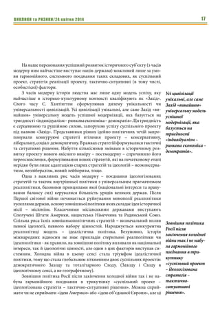 ВИКЛИКИ та РИЗИКИ/24 квітня 2014 17
На наше переконання успішний розвиток історичного суб’єкту (з часів
модерну ним найчастіше виступає нація-держава) можливий лише за умо-
ви гармонійного, системного поєднання таких складових, як суспільний
проект, стратегія реалізації проекту, тактично-ситуативні (в тому числі,
особистісні) фактори.
З часів модерну історія людства має лише одну модель успіху, яку
найчастіше в історико-культурному контексті кваліфікують як «Захід».
Свого часу С. Хантінгтон сформулював дилему унікальності чи
універсальності цивілізацій. Усі цивілізації унікальні, але саме Захід «ви-
найшов» універсальну модель успішної модернізації, яка базується на
триєдності«індивідуалізм–ринковаекономіка–демократія».Цятриєдність
є серцевиною та рушійною силою, запорукою успіху суспільного проекту
під назвою «Захід». Представники різних ідейно-політичних течій запро-
понували конкуруючі стратегії втілення проекту – консервативну,
ліберальну,соціал-демократичну.Врамкахстратегійформувалисятактичні
та ситуативні рішення. Набуття кількісними змінами в історичному роз-
витку проекту нового якісного виміру – постмодерну – спричинило його
переосмислення, формулювання нових стратегій, які на початковому етапі
нерідко були лише адаптацією старих стратегій та ідеологій – неоконсерва-
тизм, неолібералізм, новий лейборизм, тощо.
Одна з важливих рис часів модерну – поєднання ідеологізованих
стратегій та тактик внутрішньої політики з універсальним прагматизмом
реалполітики, базовими принципами якої (національні інтереси та враху-
вання балансу сил) керувалися більшість урядів великих держав. Після
Першої світової війни починається руйнування монополії реалполітики
зусиллямидержав,основузовнішньоїполітикиякихскладаєідеяісторичної
місії – місіонізм. Класичними місіанськими державами виступають
Сполучені Штати Америки, нацистська Німеччина та Радянський Союз.
Спільна риса їхніх зовнішньополітичних стратегій – визначальний вплив
певної ідеології, певного набору цінностей. Народжується конкурентна
реалполітиці модель – ідеалістична політика. Безумовно, історія
міжнародних відносин не знає прикладів стерильної реалполітики чи
ідеалполітики - як правило, на зовнішню політику впливали як національні
інтереси, так й ідеологічні цінності, але один з цих факторів виступав си-
стемним. Холодна війна в цьому сенсі стала тріумфом ідеалістичної
політики, тому що стала глобальним зіткненням двох суспільних проектів:
демократичного Заходу та тоталітарного Сходу. (Заходу і Сходу в
ідеологічному сенсі, а не географічному).
Зовнішня політика Росії після закінчення холодної війни так і не на-
була гармонійного поєднання в трикутнику «суспільний проект –
ідеологізована стратегія – тактично-ситуативні рішення». Можна сприй-
мати чи не сприймати «ідею Америки» або «ідею об’єднаної Європи», але ці
Усі цивілізації
унікальні, але саме
Захід «винайшов»
універсальну модель
успішної
модернізації, яка
базується на
триєдності
«індивідуалізм –
ринкова економіка –
демократія».
Зовнішня політика
Росії після
закінчення холодної
війни так і не набу-
ла гармонійного
поєднання в три-
кутнику
«суспільний проект
– ідеологізована
стратегія –
тактично-
ситуативні
рішення».
 