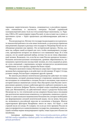ВИКЛИКИ та РИЗИКИ/24 квітня 2014 20
тирование энергетического баланса, сложившегося в российско-украин-
ских отношениях, в частности, контроля Россией украинской
газотранспортной связи. Если все эти условия будут выполнены, т.е. Укра-
ина, США и ЕС капитулируют перед Россией, то она оставит нас в покое, в
противном случае — будет продолжать дестабилизирующие действия и
дальше.
Россия распадется. Потому что государства распадаются не в результа-
те показателей рейтинга тех или иных политиков, а в результате принятых
ими решений, ведущих к распаду этих государств. Владимир Путин все не-
обходимые решения уже принял. Это исторический процесс. Путин, ска-
жем так, избран самой историей для того, чтобы ликвидировать государ-
ство, президентом которого он является в его нынешнем виде. И в этом
смысле, это не самый удачный выбор, потому что он не очень образован-
ный человек. Возможно, что, если бы во главе России находился человек с
большим интеллектуальным потенциалом, уровнем образованности, по-
ниманием стратегических последствий; человек, не столь жадный до денег,
не столь связанный с окружением, которое интересуется исключительно
заработками, то этот процесс прошел бы более гладко.
Никакого железного плана у Путина не существует. Существует только
желание быть императором, и он действует по обстановке. И через 3-4 года,
условно говоря, Россия будет совершено другой страной.
Во многом российское политическое руководство действует по плану
Солженицына, который руководствовался откровенно шовинистически-
ми взглядами по отношению к соседям России в последние годы жизни и
который написал знаменитую статью «Как обустроить нам Россию» (кото-
рую можно сравнить только с работами другого сербского шовиниста, ака-
демика и писателя Добрица Чосича, который создал подобный кровавый
план для Милошевича), он действительно писал о раздутом Казахстане.
Несмотря на то, что этнический состав северного Казахстана в последние
два десятилетия значительно изменился, и в принципе, появилось в респу-
блике то самое казахское национальное большинство, которое необходимо
для формирования сильной политической нации, тем не менее, безуслов-
но, возможность российской агрессии не исключена в будущем. Многое
гарантировано фактором Назарбаева: никто не знает, что будет с этой
страной после его ухода. И я уверен, что если до этого времени России не
удастся превратиться в цивилизованное государство, уважающее своих со-
седей и вообще нормы международного права, тощее агрессия в Казахстан
неизбежна.
	(интервью опубликовано: http://news.eizvestia.com/news_politics/
full/266-rossiya-raspadetsya-vladimir-putin-vse-neobhodimye-resheniya-uzhe-
prinyal-portnikov)
 