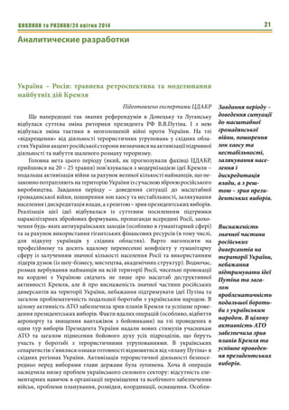 ВИКЛИКИ та РИЗИКИ/24 квітня 2014 21
Україна – Росія: травнева ретроспектива та моделювання
майбутніх дій Кремля
Підготовлено експертами ЦДАКР
Ще напередодні так званих референдумів в Донецьку та Луганську
відбулася суттєва зміна риторики президента РФ В.В.Путіна. І з нею
відбулася зміна тактики в неоголошеній війні проти України. На тлі
«відхрещення» від діяльності терористичних угруповань у східних обла-
стяхУкраїниакцентросійськоїсторонивизначивсянаактивізаціїпідривної
діяльності та набуття шаленого розмаху тероризму.
Головна мета цього періоду (який, як прогнозували фахівці ЦДАКР,
прийшовся на 20 – 25 травня) пов’язувалася з модернізацією ідеї Кремля –
подальша активізація війни за рахунок великої кількості найманців, що не-
законнопотрапляютьнатериторіюУкраїниізсучасноюзброєюросійського
виробництва. Завдання періоду – доведення ситуації до масштабної
громадянської війни, поширення зон хаосу та нестабільності, залякування
населенняідискредитаціявлади,азрештою–зривпрезидентськихвиборів.
Реалізація цієї ідеї відбувалася із суттєвим посиленням підтримки
парамілітарних збройових формувань, пропаганди всередині Росії, заохо-
чення будь-яких антиукраїнських заходів (особливо в гуманітарний сфері)
та за рахунок використання гігантських фінансових ресурсів (в тому числі,
для підкупу українців у східних областях). Варто наголосити на
професійному та досить вдалому перенесенні конфлікту у гуманітарну
сферу із залученням значної кількості населення Росії та використанням
лідерів думок (із шоу-бізнесу, мистецтва, академічних структур). Водночас,
розмах вербування найманців на всій території Росії, чисельні провокації
на кордоні з Україною свідчать не лише про масштаб деструктивної
активності Кремля, але й про виснаженість значної частини російських
диверсантів на території України, небажання підтримувати ідеї Путіна та
загалом проблематичність подальшої боротьби з українським народом. В
цілому активність АТО забезпечила зрив планів Кремля та успішне прове-
дення президентських виборів. Факти вдалих операцій (особливо, відбиття
аеропорту та знищення вантажівок з бойовиками) на тлі проведених в
один тур виборів Президента України надали нових стимулів учасникам
АТО та загалом піднесення бойового духу усіх підрозділів, що беруть
участь у боротьбі з терористичними угрупованнями. В українських
сепаратистів з’явилися ознаки готовності відмовитися від «плану Путіна» в
східних регіонах України. Активізація терористичної діяльності безпосе-
редньо перед виборами глави держави була зупинена. Хоча й операція
засвідчила низку проблем українського силового сектору: відсутність еле-
ментарних навичок в організації переміщення та всебічного забезпечення
військ, проблеми планування, розвідки, координації, оснащення. Особли-
Завдання періоду –
доведення ситуації
до масштабної
громадянської
війни, поширення
зон хаосу та
нестабільності,
залякування насе-
лення і
дискредитація
влади, а з реш-
тою – зрив прези-
дентських виборів.
Виснаженість
значної частини
російських
диверсантів на
території України,
небажання
підтримувати ідеї
Путіна та зага-
лом
проблематичність
подальшої бороть-
би з українським
народом. В цілому
активність АТО
забезпечила зрив
планів Кремля та
успішне проведен-
ня президентських
виборів.
Аналитические разработки
 