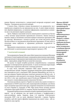ВИКЛИКИ та РИЗИКИ/24 квітня 2014 24
вдання Кремля полягатимуть у демонстрації негараздів всередині самої
України – безвідносно результатів виборів.
З іншого боку, з’явилися ознаки виснаженості як диверсантів, так і
українських сепаратистів, що приєдналися до них. А деякі лідери незакон-
них збройних формувань, за наявною інформацією, намагаються залиши-
ти міста під виглядом мирних громадян.
Третє. Відбувся важливий початок повної ревізії ставлення до Путіна
з боку вагомих представників європейської спільноти. Значна кількість
відомих людей та впливових політиків відверто визначила президента РФ
як агресора. Збільшилася і кількість росіян, що готові виступати проти
Путіна особисто та засуджувати дії російського президента. В тому числі, в
позитивні зміни відбулися в середовищі російських журналістів та
експертів.
Враховуючи вищеозначене, можна визначити наступні дії, які б вели
до стабілізації та започаткування переговорного процесу з РФ.
У політичній площині
За посередництва Заходу (або самостійно) домагатися визнання Москвою
легітимностіновоїукраїнськоївладитапроведеннярівнозначнихпереговорів.
Вдалаорганізаціятапроведенняпереговорівможепокластикрайнеоголошеній
війні, - однак рівень довіри Путіну не може бути високим.
На цьому тлі вкрай потрібен розвиток співробітництва з західними
урядами та міжнародними організаціями. А також активізація переговорів
з НАТО щодо отримання військово-технічної допомоги.
В тому числі, можливе сприяння США щодо введення окремих
антиросійських заходів. Зокрема, підтримка ініціативи групи американсь-
ких сенаторів на чолі з сенатором США Джоном Маккейном, що готує за-
кон про надання Україні військово-технічної допомоги на 100 млн. дол. А
також введення в дію документу під назвою «Russian Aggression Prevention
Act 2014» («Акт про запобігання агресії Російської Федерації 2014», який
вже назвали «планом фінансування повалення Путіна»).
Оскільки російська агресія в Україні поставила під сумнів готовність і
спроможність НАТО захистити свій східноєвропейський фланг, для Києва
варто активніше просувати ідею про створення оновленої системи безпеки
за участі України (а, можливо, й РФ). При цьому більш активно шукати
союзників серед країн НАТО та, зокрема, більше взаємодіяти із США.
Всерединікраїницілкомочевиднапотребатерміновоїревізіїдіяльності
партій – аж до заборони тих, що прямо вступають у конфронтацію з
конституційним ладом. Зокрема, якщо 1-й секретар Слов’янського
міськкому КПУ став на шлях збройової боротьби з урядом України,
потрібно, щоб або партія офіційно відмовилася від такого члена – або за-
боронити саму партію.
Прогноз ЦДАКР
полягає у тому, що
щонайменше до
інавгурації нового
Президента
України
відбуватимуться
провокації та
диверсії у східних,
а, можливо, й у
південних регіонах.
Передумови для
цього залишилися,
а завдання Кремля
полягатимуть у
демонстрації
негараздів
всередині самої
України –
безвідносно
результатів
виборів.
 