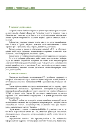 ВИКЛИКИ та РИЗИКИ/24 квітня 2014 25
У економічній площині
Потрібна подальша безкомпромісна диверсифікація джерел постачан-
ня енергоносіїв в Україну. Водночас, Україні не уникнути ринкової угоди з
«Газпромом» - однак не варто йди на політичні компроміси з метою зни-
ження вартості енергоносіїв, оскільки Україна суттєво обмежує себе у
маневрі.
Слід звернути пильну увагу на особистості серед представників вели-
кого бізнесу в Україні. Зокрема, можливе «перезавантаження» та зміна
«правил гри» з деякими з них. Зокрема, з Рінатом Ахметовим.
Варто проводити заходи з обмеження взаємодії з РФ – в оборонно-
промисловій сфері (можливо, за виключенням проектів подвійного при-
значення – у літакобудуванні, космічній сферах).
Однактакожнеобхіднанормалізаціязагальнихторговельнихвідносин.
Всередині країни потрібна зміна роботи з населенням східних регіонів.
Задля досягнення безумовної підтримки населення нової влади потрібне
озвучення ідей щодо децентралізації влади та формування мотиваційних
пакетів для різних верств населення. В тому числі, підтримка малого та се-
реднього бізнесу на нових засадах, організація соціальних програм (мож-
ливо, тимчасових).
У воєнній площині
Абсолютно необхідним є продовження АТО – ліквідація терористів та
контроль переміщення зброї. Варто блокувати кордони інших регіонів з
метою унеможливлення потрапляння ОВТ з Донецької та Луганської об-
ластей.
Однак першочерговим завданням має стати «закриття» кордону – уне-
можливлення (мінімізація) проникнення розвідувально-диверсійних
підрозділів та найманців. Для чого варто використати технічне обладнання
НАТО та інших країн Заходу. Не виключена необхідність посилення
кордонів з РФ армійськими підрозділами – з чітким розподілом сфер
відповідальності.
Потрібна (суспільству передусім) краща реакція на провокації: затри-
мання (ліквідація) банд, які прориваються через кордон з використанням
автомобільної техніки, знищення російських вертольотів в разі проник-
нення на материкову частину України.
Варто якомога скоріше отримати від НАТО оборонні системи, які не
пов’язані з ураженням прямої дії. Так, Пентагон розглядав можливість
фінансування для обладнання кордонів, надання засобів зв’язку та запча-
стин для авто.
Інформаційна політика має продовжуватися в бік прихованих
інформаційних ударів по верхівці російського істеблішменту. Варто залу-
 