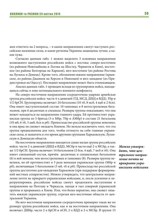 ВИКЛИКИ та РИЗИКИ/24 квітня 2014 30
жен ответить на 2 вопроса, – в каких направлениях смогут наступать рос-
сийские наземные силы, и какие регионы Украины защищены лучше, а ка-
кие хуже.
Согласно данным табл. 1 можно выделить 3 основных направления
возможного наступления российских войск с востока: северо-восточное
(из районов Новозыбкова и Льгова на Шостку, Чернигов и Киев), восточ-
ное (из района Белгорода на Харьков), юго-восточное (из района Ростова
на Луганск и Донецк). Кроме того, обозначено южное направление (крым-
ское, из района Джанкоя на Херсон и Николаев) и юго-западное (из При-
днестровья на Одессу). Последнее направление может быть отвлекающим.
Анализ данных табл. 1 проведен исходя из группировок войск, находя-
щихся сейчас в зоне потенциального военного конфликта.
На северо-восточном направлении сосредоточена ударная армейская
группа российских войск: части 4-х дивизий (ТД, МСД, ДШД и ВДД), Тбр и
1/2 брСН. Группировка включает 24 батальона (10 тб, 8 мсб, 4 вдб и 2 бсн).
Она имеет наступательный состав: 10 танковых и 8 мотострелковых бата-
льонов, при 6 десантных и спецназа. Размеры группы показывают, что она
может находиться на направлении главного удара. Ей противостоит укра-
инская группа из 5 бригад (3-х Мбр, Тбр и АМбр) в составе 21 батальона
(10 мб, 6 тб, 3 амб, бсн и рб). Превосходство российской группы невелико,
и она вряд ли сможет овладеть Киевом. Но нельзя исключить того, что эта
группа предназначена для того, чтобы оттянуть на себя главные украин-
ские силы, и захватить в это время другими группами Харьковскую, Луган-
скую и Донецкую области.
На восточном направлении находится самая малая группа российских
войск: части 2-х дивизий (ДШД и ВДД), МСбр и части ещё 2-х МСбр, а так-
же 1/2 брСН. Группа включает 14 батальонов (2 бсн, 4 вдб, 7 мсб и тб). Она
имеет смешанный состав, причём десантных и специальных батальонов
(6) в ней меньше, чем мотострелковых и танковых (8). Размеры группы не-
велики, но ей противостоит в 3 раза меньшая украинская группа (Мбр и
рб), включающая 5 батальонов (3 мб, тб и рб). Превосходство российской
группы достаточно для овладения Харьковом (при поддержке формирова-
ний местных сепаратистов). Можно утверждать, что центральное направ-
ление почти не прикрыто украинскими войсками, и, после усиления и пе-
регруппировки, российские войска смогут продолжить наступление в
направлении на Полтаву и Черкассы, заходя в тыл северной украинской
группы и прорываясь к Киеву. Или, что более вероятно, она сможет охва-
тить южную украинскую группу, отрезая юго-восточные области от цен-
тральной Украины.
На юго-восточном направлении сосредоточена примерно такая же по
размеру группа российских войск, как и на восточном направлении. Она
включает ДШбр, части 2-х брСН и пСН, 2-х ВДД и 2-х МСбр. В группе 15
Можно утверж-
дать, что цен-
тральное направ-
ление почти не
прикрыто укра-
инскими войсками
 