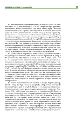 ВИКЛИКИ та РИЗИКИ/24 квітня 2014 35
На восточном направлении может находиться группа частей 2-х диви-
зий (ВДД и ДШД), а также 10 бригад (7 МСбр, 2-х брСН и Рбр). Группа мо-
жет включать 44 батальона (20 мсб, 7 тб, 8 бсн, 5 вдб и 4 рб). Она имеет
общевойсковой состав, причём мотострелковых и танковых батальонов
(27) в ней больше, чем десантных и специальных (12). Размеры группы бу-
дут достаточно велики для серьёзной наступательной операции, тем более,
что ей может противостоять в 5 раз меньшая украинская группа (2 Мбр и
рб), включающая 9 батальонов (6 мб, 2 тб и рб). Превосходство российской
группы достаточно для овладения Харьковом и проведения дальнейшего
наступления. И в этом варианте центральное направление почти не при-
крыто украинскими войсками, а российские войска смогут продолжить на-
ступление на Полтаву и Черкассы, заходя в тыл северной украинской груп-
пы и прорываясь к Киеву. Или она сможет охватить южную украинскую
группу, отрезая юго-восточные области от центральной Украины.
На юго-восточном направлении может быть сосредоточена самая ма-
лая группа российских войск. Она может включать 2 брСН и пСН, ДШбр, 2
МСбр и части 2-х ВДД. В группе 30 батальонов (11 бсн, 8 вдб, 3 дшб, 6 мсб
и 2 тб). Она будет иметь преимущественно специальный и десантный со-
став, то есть специальных и десантных батальонов (22) в ней гораздо боль-
ше, чем мотострелковых и танковых (8). Ей противостоит вдвое меньшая
украинская группа (Мбр, Гбр, Тбр, ВДбр, бсн и рб). Её состав 16 батальонов
(6 мб, 5 тб, 3 вдб, бсн и рб). Войск российской группы достаточно для овла-
дения Луганской и Донецкой областями, которые уже захвачены формиро-
ваниями местных сепаратистов. Но дальнейшее их продвижение будет
остановлено украинскими тяжёлыми силами. Однако при этом украинские
силы будут связаны боем на этом направлении и не смогут быть передис-
лоцированы на восточное или южное направление, в случае прорыва на
них противника.
На южном направлении может находиться ДШД и 8 бригад (ДШбр,
брМП, 4 МСбр и 2 Рбр), а также части брСН и МСбр. Группа включает 41
батальон (7 вдб, 3 дшб, 15 мсб, 5 тб, 2 бсн и 11 рб). Она имеет общевойско-
вой состав, то есть мотострелковых, разведывательных и танковых бата-
льонов (29) в ней больше, чем десантных и специальных (12). Размеры
группы достаточно велики, и ей может противостоять в 5,9 раз меньшая
украинская группа (Мбр и АМбр, бсн). Её состав 7 батальонов (2 мб, тб, 3
амб и бсн). И в этом варианте десантных войск российской группы (ДШД,
ДШбр и брМП) достаточно для вертикального охвата (парашютного и вер-
толётного десантов в тыл украинских войск, обороняющих проходы в ма-
териковую часть Украины), а также для морского десанта. Украинская
группа окажется в окружении. А после её разгрома или капитуляции в ма-
териковую часть Украины пройдут 4 российские МСбр и 2 Рбр. Возможные
их действия – взятие Херсона, а затем Николаева, или соединение с восточ-
 