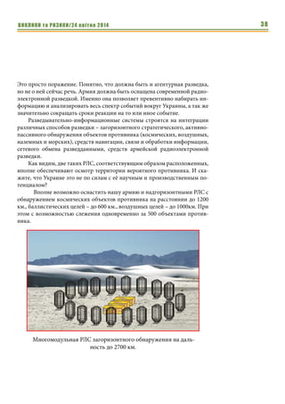 ВИКЛИКИ та РИЗИКИ/24 квітня 2014 38
Это просто поражение. Понятно, что должна быть и агентурная разведка,
но не о ней сейчас речь. Армия должна быть оснащена современной радио-
электронной разведкой. Именно она позволяет превентивно набирать ин-
формацию и анализировать весь спектр событий вокруг Украины, а так же
значительно сокращать сроки реакции на то или иное событие.
Разведывательно-информационные системы строятся на интеграции
различных способов разведки – загоризонтного стратегического, активно-
пассивного обнаружения объектов противника (космических, воздушных,
наземных и морских), средств навигации, связи и обработки информации,
сетевого обмена разведданными, средств армейской радиоэлектронной
разведки.
Как видим, две таких РЛС, соответствующим образом расположенных,
вполне обеспечивают осмотр территории вероятного противника. И ска-
жите, что Украине это не по силам с её научным и производственным по-
тенциалом?
Вполне возможно оснастить нашу армию и надгоризонтными РЛС с
обнаружением космических объектов противника на расстоянии до 1200
км., баллистических целей – до 600 км., воздушных целей – до 1000км. При
этом с возможностью слежения одновременно за 500 объектами против-
ника.
Многомодульная РЛС загоризонтного обнаружения на даль-
ность до 2700 км.
 