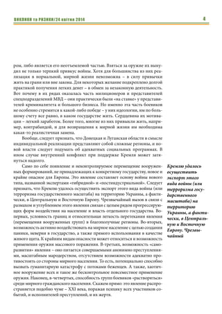 ВИКЛИКИ та РИЗИКИ/24 квітня 2014 4
ром, либо является его неотъемлемой частью. Взяться за оружие их выну-
дил не только терпкий привкус войны. Хотя для большинства из них реа-
лизация в нормальной, мирной жизни невозможна – в силу привычки
жить на грани или вне закона. Для некоторых желание подкреплено долгой
практикой получения легких денег – в обмен за незаконную деятельность.
Вот почему в их рядах оказалась часть милиционеров и представителей
спецподразделений МВД – они практически были «на ставке» у представи-
телей криминалитета и большого бизнеса. Но именно эта часть боевиков
не особенно стремится к какой-либо победе – у них идеологии, им по боль-
шому счету все равно, в каком государстве жить. Сердцевина их мотива-
ции – легкий заработок. Более того, многие из них привыкли жить, напри-
мер, контрабандой, и для возвращения к мирной жизни им необходима
какая-то реалистичная замена.
Вообще, следует признать, что Донецкая и Луганская области в смысле
индивидуальной реализации представляют собой сложные регионы, и но-
вой власти следует подумать об адекватных социальных программах. В
ином случае внутренний конфликт при поддержке Кремля может затя-
нуться надолго.
Само по себе появление и неконтролируемое перемещение вооружен-
ных формирований, не принадлежащих к конкретному государству, новое и
крайне опасное для Европы. Это явление составляет основу войны нового
типа, названной экспертами «гибридной» и «постиндустриальной». Следует
признать, что Кремлю удалось осуществить экспорт этого вида войны (или
терроризма государственного масштаба) на территорию Украины, а факти-
чески, в Центральную и Восточную Европу. Чрезвычайный вызов в связи с
размахом и углублением этого явления связан с целым рядом прогрессирую-
щих форм воздействия на население и власть отдельного государства. Во-
первых, условность границ и относительная легкость перетекания явления
(перемещения вооруженных групп) в благополучные регионы. Во-вторых,
возможность активно воздействовать на мирное население с целью создания
паники, неверия в государство, а также прямого использования в качестве
живого щита. К крайним видам опасности может относиться и возможность
применения оружия массового поражения. В-третьих, возможность «само-
развития» явления – оно питается совершаемыми анонимно преступления-
ми, масштабным мародерством, отсутствием возможности адекватно про-
тивостоять со стороны мирного населения. То есть, потенциально способно
вызвать гуманитарную катастрофу с потоками беженцев. А также, хаотич-
ное вооружение всех и такое же бесконтрольное повсеместное применение
оружия. Наконец, в-четвертых, способность групп боевиков «растворяться»
среди мирного гражданского населения. Скажем прямо: это явление распро-
страняется подобно чуме – XXI века, поражая психику всех участников со-
бытий, и исполнителей преступлений, и их жертв.
Кремлю удалось
осуществить
экспорт этого
вида войны (или
терроризма госу-
дарственного
масштаба) на
территорию
Украины, а факти-
чески, в Централь-
ную и Восточную
Европу. Чрезвы-
чайный
 