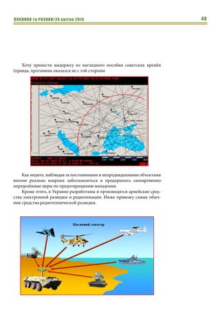 ВИКЛИКИ та РИЗИКИ/24 квітня 2014 40
Хочу привести выдержку из наглядного пособия советских времён
(правда, противник оказался не с той стороны
Как видите, наблюдая за постоянными и непредвиденными объектами
вполне реально вовремя забеспокоиться и предпринять своевременно
определённые меры по предотвращению нападения.
Кроме этого, в Украине разработаны и производятся армейские сред-
ства электронной разведки и радиолокации. Ниже привожу самые обыч-
ные средства радиотехнической разведки.
 