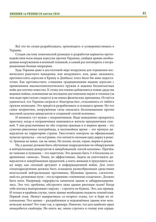 ВИКЛИКИ та РИЗИКИ/24 квітня 2014 41
Всё это по силам разрабатывать, производить и усовершенствовать в
Украине.
Создав систему комплексной разведки и разработав варианты проти-
водействия всем видам агрессии против Украины, снабдив армию необхо-
димым вооружением и военной техникой, в самый раз поговорить о нетра-
диционных боевых операциях.
Будь Украина даже в достаточной мере вооружена для отражения кос-
мического ракетного нападения, или воздушного, или, даже, наземного,
противостоять агрессии в Крыму и Донбассе этого было бы явно недоста-
точно. Как противостоять ставшими традиционными видами агрессии с
применением высокотехнологического оружия и ведения бесконтактных
войн достаточно известно. К этому постоянно добавляются новые средства
ведения войны, основанные на последних достижениях науки и техники (за
чем надо пристально следить) и на новых физических принципах. Остаётся
удивляться, что Украина сыграла в «благородство», отказавшись от любого
оружия возмездия. Это придётся разрабатывать и оснащать армию. Но что
самое неприятное, вооружённые силы оказались беспомощными против
массовой засылки диверсантов и созданной «пятой колонны».
И начинать тут нужно с пограничников. Надо немедленно прекратить
практику, когда в пограничники нанимаются жители приграничных селе-
ний. У них родственники по обе стороны границы и в мирное время – это
сумочно-рюкзачная контрабанда, в неспокойное время – это пропуск ди-
версантов на территорию страны. Ужесточить контроль на официальных
пунктах пропуска – это всё равно, что заткнуть пальцем одну дырку в реше-
те. Граница на замке, так на замке. По полям, лесам, горам, морям и рекам.
Ну, а дальше должны быть обученные подразделения по обнаружению
и нейтрализации диверсантов и завербованной «пятой колонны». Причём,
не танками и пушками – это идиотизм. Это должно быть 3-4 батальона со-
временных «ниньзя». Тихих, но эффективных. Задача не уничтожить ди-
версантов и завербованных предателей, а взять живыми и предъявить все-
му миру, как сильный аргумент в информационной войне. Для этого
спецподразделения должны быть оснащены разнообразными средствами
нелетальной нейтрализации противника. Шумовые гранаты, слезоточи-
вый газ, резиновые пули – это устаревшие «оловянные солдатики». Должно
быть иное. Например, террористы захватили здание и забаррикадирова-
лись. Это что, проблема, обстрелять окна здания рвотным газом? Когда
тебя полчаса выворачивает наружу – стрелять не будешь. Это, как пример.
И только в крайнем случае, такое здание необходимо поджечь огнемётами.
Первый этаж. Начнут выпрыгивать со второго этажа, тут и бери их тё-
пленькими. Что ценнее – разграбленное и подожжённое здание или чело-
веческие жизни? Это тоже так, к примеру. Понятно, что для наиболее ярых
понадобятся снайперы. Но опять же, зачем стрелять в голову или сердце,
 