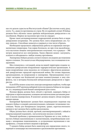ВИКЛИКИ та РИЗИКИ/24 квітня 2014 42
как это делали садисты на Институтской в Киеве? Достаточно в ногу, руку,
плечо. Т.е., вывести противника из строя. Но это крайний случай. И бойцы
должны быть обучены таким приёмам нейтрализации диверсантов и их
пособников. Мирное же население при этом не страдает.
Кроме таких антидиверсионных подразделений должны быть и наши
диверсионно-штурмовые. Это должна быть элита вооружённых сил. Су-
пер «ниньзя». Способные захватить и удержать в том числе и Кремль.
Необходимо продолжить заброшенные работы по взрывным электро-
магнитным генераторам. Сам взрыв безопасен, но при этом высвобожда-
ется настолько мощное электромагнитное излучение, что в радиусе ~ 300
метров выжигается вся электроника. Таким образом можно «заглушить,
ослепить и обездвижить» любую технику противника.
Экипировка бойцов должна соответствовать последним достижениям
науки и техники. Это касается как обмундирования, так и оснащения и во-
оружения.
Мы столкнулись с ситуацией, когда на нашей территории созданы за-
сланными диверсантами вооружённые террористические организации. А
наши вооружённые силы оказались не готовыми к фактически развязан-
ной диверсантами городской партизанской войны. Не готовы морально,
организационно, по вооружению и экипировке. Организационно отсут-
ствует методика как безопасной доставки военнослужащих в зону кон-
фликта, так и методика безопасной нейтрализации диверсантов и терро-
ристов.
Если БТРы можно оснастить изнутри кевларовым подбоем, чтобы при
попадании в БТР крупнокалиберной пули или гранаты бойцы не пострада-
ли, то с индивидуальной боевой экипировкой дело плохо.
Полевая форма должна быть лёгкой и прочной, защищать бойца от
перегрева и переохлаждения, оснащена автоматическими датчиками ране-
ния и вызова медперсонала. В комплект должна входить лёгкая непромо-
каемая одежда.
Кевларовый бронежилет должен быть индивидуально подогнан под
каждого бойца и оснащён дополнительными съёмными титановыми пла-
стинами. Чехлы для боеприпасов (патронов, гранат, короткоствольного
оружия и пр.) должны быть удобно расположены.
Обувь должна быть лёгкой, прочной, влагонепроницаемой с гибкой и
непрокалываемой подошвой, с металлическим носком и пяткой.
Никакой проблемы у промышленности Украины нет в том, чтобы ос-
настить бойцов наколенниками и налокотниками, непробиваемыми шле-
мами с кевларовым подшлемником, со встроенными наушниками и ми-
крофоном, с очками ночного видения и фонарём.
У каждого бойца должен быть навигатор для определения своего, то-
варищей и командира местоположения и расположения противника.
 