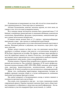 ВИКЛИКИ та РИЗИКИ/24 квітня 2014 43
Я специально останавливаюсь на этом, ибо это всё по силам нашей на-
уке и промышленности. Этим надо просто заниматься.
Автомат Калашникова, конечно, неплохое оружие, но этого мало, не
говоря о том, что и его надо усовершенствовать.
Но в каждом взводе мотопехоты должны быть гранатомётчики (7-10
бойцов), оснащённых гранатомётами со сменными обоймами, комплектом
осколочных, бронебойных, фугасных, кумулятивных, зажигательных гра-
нат и гранат нелетального воздействия.
В каждом взводе должно быть и 2-3 стрелка с крупнокалиберными
винтовками и один – два стрелка со снайперской подготовкой.
Я не считаю правильным отсутствие начальной военной подготовки в
школах. Молодым ребятам и девушкам, как оказалось, надо уметь отра-
жать агрессию.
Думаю, ничего плохого не будет в том, что окончание школы будет
проходить в учебных лагерях в мае-августе, а вступительные экзамены в
ВУЗы будет перенесено на октябрь. Во-первых, молодые люди приобретут
хотя бы первичные навыки по защите Отечества, а во-вторых, офицеры
наставники смогут присмотреться к ним и предложить наиболее подходя-
щим продолжить свою жизнь, служа в вооружённых силах.
В конце концов, в Украине будет разработана и принята доктрина обо-
ронной достаточности. Она потребует примерно 45-50 тысяч профессио-
нальных военнослужащих в ВВС, ПРО-ПВО, ВМФ, танковых, артиллерий-
ских, ракетных, радиотехнических, вспомогательных войсках и пр.
Примерно 40-50 тысяч потребуется для мотопехоты и спецподразделений.
Кроме того, необходимы иррегулярные подразделения, которые по
графику проводят военные сборы и, в случае необходимости, мгновенно
пополняют регулярные бригады и полки.
Мы имеем коварного и беспринципного соседа, и ничего лишнего в
готовности противостоять ему не будет.
Под конец, хочу подчеркнуть ещё раз – на этапе становления новой,
современной армии в Украине огромное значение будет иметь обществен-
ная поддержка и я обращаюсь к средствам массовой информации – без ва-
шей помощи и участия поддержка будет несистемной, т.е. слабой.
 