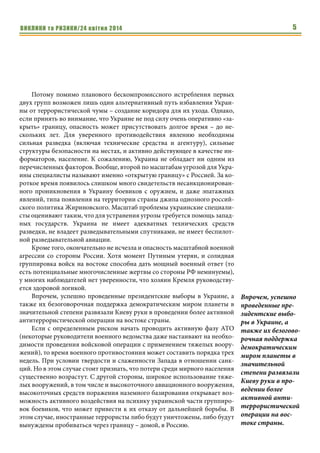 ВИКЛИКИ та РИЗИКИ/24 квітня 2014 5
Потому помимо планового бескомпромиссного истребления первых
двух групп возможен лишь один альтернативный путь избавления Украи-
ны от террористической чумы – создание коридора для их ухода. Однако,
если принять во внимание, что Украине не под силу очень оперативно «за-
крыть» границу, опасность может присутствовать долгое время – до не-
скольких лет. Для уверенного противодействия явлению необходимы
сильная разведка (включая технические средства и агентуру), сильные
структуры безопасности на местах, и активно действующее в качестве ин-
форматоров, население. К сожалению, Украина не обладает ни одним из
перечисленных факторов. Вообще, второй по масштабам угрозой для Укра-
ины специалисты называют именно «открытую границу» с Россией. За ко-
роткое время появилось слишком много свидетельств несанкционирован-
ного проникновения в Украину боевиков с оружием, и даже эпатажных
явлений, типа появления на территории страны джипа одиозного россий-
ского политика Жириновского. Масштаб проблемы украинские специали-
сты оценивают таким, что для устранения угрозы требуется помощь запад-
ных государств. Украина не имеет адекватных технических средств
разведки, не владеет разведывательными спутниками, не имеет беспилот-
ной разведывательной авиации.
Кроме того, окончательно не исчезла и опасность масштабной военной
агрессии со стороны России. Хотя момент Путиным утерян, и солидная
группировка войск на востоке способна дать мощный военный ответ (то
есть потенциальные многочисленные жертвы со стороны РФ неминуемы),
у многих наблюдателей нет уверенности, что хозяин Кремля руководству-
ется здоровой логикой.
Впрочем, успешно проведенные президентские выборы в Украине, а
также их безоговорочная поддержка демократическим миром планеты в
значительной степени развязали Киеву руки в проведении более активной
антитеррористической операции на востоке страны.
Если с определенным риском начать проводить активную фазу АТО
(некоторые руководители военного ведомства даже настаивают на необхо-
димости проведения войсковой операции с применением тяжелых воору-
жений), то время военного противостояния может составить порядка трех
недель. При условии твердости и слаженности Запада в отношении санк-
ций. Но в этом случае стоит признать, что потери среди мирного населения
существенно возрастут. С другой стороны, широкое использование тяже-
лых вооружений, в том числе и высокоточного авиационного вооружения,
высокоточных средств поражения наземного базирования открывает воз-
можность активного воздействия на психику украинской части группиро-
вок боевиков, что может привести к их отказу от дальнейшей борьбы. В
этом случае, иностранные террористы либо будут уничтожены, либо будут
вынуждены пробиваться через границу – домой, в Россию.
Впрочем, успешно
проведенные пре-
зидентские выбо-
ры в Украине, а
также их безогово-
рочная поддержка
демократическим
миром планеты в
значительной
степени развязали
Киеву руки в про-
ведении более
активной анти-
террористической
операции на вос-
токе страны.
 
