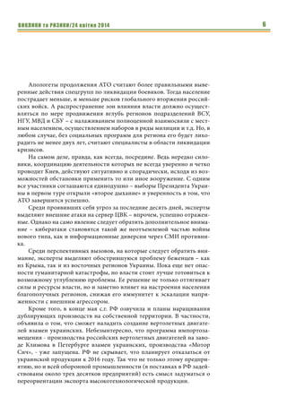 ВИКЛИКИ та РИЗИКИ/24 квітня 2014 6
Апологеты продолжения АТО считают более правильными выве-
ренные действия спецгрупп по ликвидации боевиков. Тогда население
пострадает меньше, и меньше рисков глобального вторжения россий-
ских войск. А распространение зон влияния власти должно осущест-
вляться по мере продвижения вглубь регионов подразделений ВСУ,
НГУ, МВД и СБУ – с налаживанием полноценной взаимосвязи с мест-
ным населением, осуществлением наборов в ряды милиции и т.д. Но, в
любом случае, без социальных программ для региона его будет лихо-
радить не менее двух лет, считают специалисты в области ликвидации
кризисов.
На самом деле, правда, как всегда, посредине. Ведь нередко сило-
вики, координацию деятельности которых не всегда уверенно и четко
проводит Киев, действуют ситуативно и спорадически, исходя из воз-
можностей обстановки применить то или иное вооружение. С одним
все участники соглашаются единодушно – выборы Президента Украи-
ны в первом туре открыли «второе дыхание» и уверенность в том, что
АТО завершится успешно.
Среди проявивших себя угроз за последние десять дней, эксперты
выделяют внешние атаки на сервер ЦВК – впрочем, успешно отражен-
ные. Однако на само явление следует обратить дополнительное внима-
ние – кибератаки становятся такой же неотъемлемой частью войны
нового типа, как и информационные диверсии через СМИ противни-
ка.
Среди перспективных вызовов, на которые следует обратить вни-
мание, эксперты выделяют обострившуюся проблему беженцев – как
из Крыма, так и из восточных регионов Украины. Пока еще нет опас-
ности гуманитарной катастрофы, но власти стоит лучше готовиться к
возможному углублению проблемы. Ее решение не только оттягивает
силы и ресурсы власти, но и заметно влияет на настроения населения
благополучных регионов, снижая его иммунитет к эскалации напря-
женности с внешним агрессором.
Кроме того, в конце мая с.г. РФ озвучила и планы наращивания
дублирующих производств на собственной территории. В частности,
объявила о том, что сможет наладить создание вертолетных двигате-
лей взамен украинских. Небезынтересно, что программа импортоза-
мещения - производства российских вертолетных двигателей на заво-
де Климова в Петербурге взамен украинских, производства «Мотор
Сич», - уже запущена. РФ не скрывает, что планирует отказаться от
украинской продукции к 2016 году. Так что не только этому предпри-
ятию, но и всей оборонной промышленности (в поставках в РФ задей-
ствованы около трех десятков предприятий) есть смысл задуматься о
переориентации экспорта высокотехнологической продукции.
 