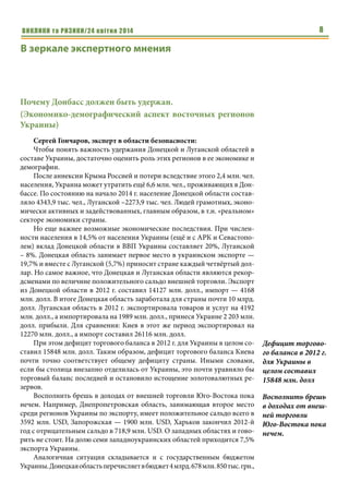ВИКЛИКИ та РИЗИКИ/24 квітня 2014 8
В зеркале экспертного мнения
Почему Донбасс должен быть удержан.
(Экономико-демографический аспект восточных регионов
Украины)
Сергей Гончаров, эксперт в области безопасности:
Чтобы понять важность удержания Донецкой и Луганской областей в
составе Украины, достаточно оценить роль этих регионов в ее экономике и
демографии.
После аннексии Крыма Россией и потери вследствие этого 2,4 млн. чел.
населения, Украина может утратить ещё 6,6 млн. чел., проживающих в Дон-
бассе. По состоянию на начало 2014 г. население Донецкой области состав-
ляло 4343,9 тыс. чел., Луганской –2273,9 тыс. чел. Людей грамотных, эконо-
мически активных и задействованных, главным образом, в т.н. «реальном»
секторе экономики страны.
Но еще важнее возможные экономические последствия. При числен-
ности населения в 14,5% от населения Украины (ещё и с АРК и Севастопо-
лем) вклад Донецкой области в ВВП Украины составляет 20%, Луганской
– 8%. Донецкая область занимает первое место в украинском экспорте —
19,7% и вместе с Луганской (5,7%) приносит стране каждый четвёртый дол-
лар. Но самое важное, что Донецкая и Луганская области являются рекор-
дсменами по величине положительного сальдо внешней торговли. Экспорт
из Донецкой области в 2012 г. составил 14127 млн. долл., импорт — 4168
млн. долл. В итоге Донецкая область заработала для страны почти 10 млрд.
долл. Луганская область в 2012 г. экспортировала товаров и услуг на 4192
млн. долл., а импортировала на 1989 млн. долл., принеся Украине 2 203 млн.
долл. прибыли. Для сравнения: Киев в этот же период экспортировал на
12270 млн. долл., а импорт составил 26116 млн. долл.
При этом дефицит торгового баланса в 2012 г. для Украины в целом со-
ставил 15848 млн. долл. Таким образом, дефицит торгового баланса Киева
почти точно соответствует общему дефициту страны. Иными словами,
если бы столица внезапно отделилась от Украины, это почти уравняло бы
торговый баланс последней и остановило истощение золотовалютных ре-
зервов.
Восполнить брешь в доходах от внешней торговли Юго-Востока пока
нечем. Например, Днепропетровская область, занимающая второе место
среди регионов Украины по экспорту, имеет положительное сальдо всего в
3592 млн. USD, Запорожская — 1900 млн. USD, Харьков закончил 2012-й
год с отрицательным сальдо в 718,9 млн. USD. О западных областях и гово-
рить не стоит. На долю семи западноукраинских областей приходится 7,5%
экспорта Украины.
Аналогичная ситуация складывается и с государственным бюджетом
Украины.Донецкаяобластьперечисляетвбюджет4млрд.678млн.850 тыс. грн.,
Дефицит торгово-
го баланса в 2012 г.
для Украины в
целом составил
15848 млн. долл
Восполнить брешь
в доходах от внеш-
ней торговли
Юго-Востока пока
нечем.
 