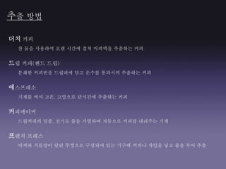 추출 방법
더치 커피
찬 물을 사용하여 오랜 시간에 걸쳐 커피액을 추출하는 커피
드립 커피(핸드 드립)
분쇄한 커피빈을 드립퍼에 담고 온수를 통과시켜 추출하는 커피
에스프레소
기계를 써서 고온, 고압으로 단시간에 추출하는 커피
커피메이커
드립커피의 일종, 전기로 물을 가열하여 자동으로 커피를 내려주는 기계
프렌치 프레스
비커와 거름망이 달린 뚜껑으로 구성되어 있는 기구에 커피나 차잎을 넣고 물을 부어 추출
 