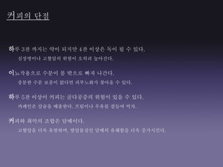 하루 3잔 까지는 약이 되지만 4잔 이상은 독이 될 수 있다.
심장병이나 고혈압의 위험이 오히려 높아진다.
이뇨작용으로 수분이 몸 밖으로 빠져 나간다.
충분한 수분 보충이 없다면 피부노화가 찾아올 수 있다.
하루 5잔 이상이 커피는 골다공증의 위험이 있을 수 있다.
카페인은 칼슘을 배출한다. 프림이나 우유를 곁들여 먹자.
커피와 최악의 조합은 담배이다.
고혈압을 더욱 유발하며, 발암물질인 담배의 유해함을 더욱 증가시킨다.
커피의 단점
 
