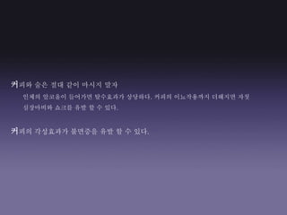 커피와 술은 절대 같이 마시지 말자
인체의 알코올이 들어가면 탈수효과가 상당하다. 커피의 이뇨작용까지 더해지면 자칫
심장마비와 쇼크를 유발 할 수 있다.
커피의 각성효과가 불면증을 유발 할 수 있다.
 