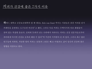 하버드 대학교 공중보건대학의 랍 밴 댐(Dr. Rob van Dam) 박사는 사람들은 종종 커피를 단지
카페인을 운반하는 도구로만 여긴다”고 했다. 그러나 사실 커피는 수백가지의 다른 화합물이
섞여 있는 복잡한 음료다. 전세계 70개가 넘는 나라에서 자라나는 커피는 건강 전문가들로부터
과다하게 마시면 건강을 오히려 해칠 수 있다”며 꾸준히 지적받아 온 바 있다. 그러나 최근 많은
연구들에 의하면, 적당한 양의 커피는 (설탕과 크림은 빼고) 마법과도 같이 당신의 건강에 좋은
영향을 미친다고 한다.
커피가 건강에 좋은 7가지 이유
 