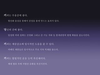 커피는 우울증에 좋다.
항산화 물질을 통해서 감정을 좋게 만드는 효과가 있다.
당신의 간에 좋다.
일정한 커피 섭취는 간경화 그리고 간 기능 저하 등 쓸개관염의 발병 확률을 감소시킨다.
커피는 체중감소에 일시적인 도움을 줄 수 있다.
카페인 제품들은 일시적으로 주로 식욕 억제를 돕는다.
커피는 합법적인 운동 능력 촉진제이다.
체네 혈류 속에 지방산 순환을 촉진시킨다.
 