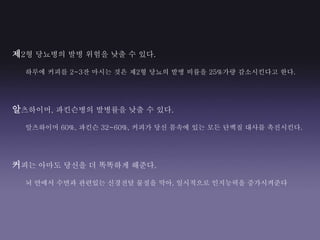 제2형 당뇨병의 발병 위험을 낮출 수 있다.
하루에 커피를 2~3잔 마시는 것은 제2형 당뇨의 발병 비률을 25%가량 감소시킨다고 한다.
알츠하이머, 파킨슨병의 발병률을 낮출 수 있다.
알츠하이머 60%, 파킨슨 32~60%, 커피가 당신 몸속에 있는 모든 단백질 대사를 촉진시킨다.
커피는 아마도 당신을 더 똑똑하게 해준다.
뇌 안에서 수면과 관련있는 신경전달 물질을 막아, 일시적으로 인지능력을 증가시켜준다
 