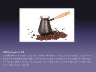 카와(Quahwa)에서 유래
아랍어인 카와에서 유래되었다는 설입니다. 아라비아 지역에 카와라는 이름을 가진 술이 있었는데, 이 술을 마시면
몸에 활력이 돌면서 흥분 상태가 되었다고 합니다. 커피를 마셨을 때의 중상이 꼭 이 술을 마셨을 때와 비슷하다고
하여 카와라고 불렸다는 설 입니다. 또, 술을 마실 수 없는 이슬람 신자들이 술 대신 커피를 즐기며 ‘이슬람의 와인’
이라는 별명을 붙이기도 했답니다.
 