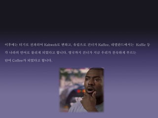 이후에는 터기로 전파되어 Kahweh로 변하고, 유럽으로 건너가 Kaffee, 네델란드에서는 Koffie 등
각 나라의 언어로 불리게 되었다고 합니다. 영국까지 건너가 지금 우리가 친숙하게 부르는
단어 Coffee가 되었다고 합니다.
 