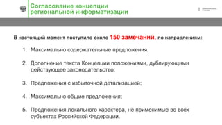 8
Согласование концепции
региональной информатизации
В настоящий момент поступило около 150 замечаний, по направлениям:
1. Максимально содержательные предложения;
2. Дополнение текста Концепции положениями, дублирующими
действующее законодательство;
3. Предложения с избыточной детализацией;
4. Максимально общие предложения;
5. Предложения локального характера, не применимые во всех
субъектах Российской Федерации.
 
