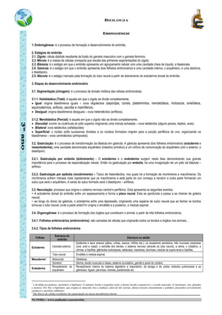 BIOLOGIA
NETWBIO – www.malhador.com/netwbio
EMBRIOGÊNESE
1. Embriogênese: é o processo de formação e desenvolvimento do embrião.
2. Estágios do embrião
2.1. Zigoto: célula diplóide resultante da fusão do gameta masculino com o gameta feminino.
2.2. Mórula: é a massa de células compacta que resulta das primeiras segmentações do zigoto.
2.3. Blástula: é o estágio em que o embrião apresenta um agrupamento celular com uma cavidade cheia de líquido, a blastocela.
2.4. Gástrula: é o estágio em que o embrião apresenta dois folhetos embrionários e uma cavidade interna, o arquêntero, e uma abertura,
o blastóporo.
2.5. Nêurula: é o estágio marcado pela formação do tubo neural a partir de dobramento do ectoderma dorsal do embrião.
3. Etapas do desenvolvimento embrionário
3.1. Segmentação (clivagem): é o processo de divisão mitótica das células embrionárias.
3.1.1. Holoblástica (Total): é aquela em que o zigoto se divide completamente.
• Igual: origina blastômeros iguais – ovos oligolécitos (esponjas, corais, platelmintos, nematódeos, moluscos, anelídeos,
equinodermos, anfioxo, ascídia e mamíferos).
• Desigual: origina blastômeros desiguais – ovos heterolécitos (anfíbios).
3.1.2. Meroblástica (Parcial): é aquela em que o zigoto não se divide completamente.
• Discoidal: ocorre na cicatrícula do pólo superior originando uma mórula achatada – ovos telolécitos (alguns peixes, répteis, aves).
• Bilateral: ovos telolécitos (cefalópodes)
• Superficial: o núcleo sofre sucessivas divisões e os núcleos formados migram para a porção periférica do ovo, organizando os
blastômeros – ovos centrolécitos (artrópodes).
3.2. Gastrulação: é o processo de transformação da blástula em gástrula; A gástrula apresenta dois folhetos embrionários (ectoderme e
mesentoderme), uma cavidade denominada arquêntero (intestino primitivo) e um orifício de comunicação do arquêntero com o exterior, o
blastóporo.
3.2.1. Gastrulação por embolia (dobramento) - O ectoderma e o endoderma surgem nesta fase demonstrando sua grande
importância para o processo de especialização celular. Então na gastrulação por embolia, há uma invaginação de um pólo da blástula –
anfioxo.
3.2.2. Gastrulação por epibolia (recobrimento) – Típico de heterolécitos, nos quais há a formação de micrômeros e macrômeros. Os
micrômeros sofrem mitoses mais rapidamente que os macrômeros e está parte do ovo começa a recobrir a outra parte formando um
sulco que será o arquêntero. A saída do sulco formado será o blastóporo – anfíbios.
3.3. Neurulação: processo que origina o sistema nervoso central e periférico. Esta apresenta os seguintes eventos:
− A ectoderme dorsal do embrião sofre um espessamento e forma a placa neural. Esta se aprofunda e passa a se chamar de goteira
neural;
− ao longo do dorso da gástrula, o ectoderma sofre uma depressão, originando uma espécie de sulco neural que ao fechar os bordos
torna-se o tubo neural, onde a parte anteri7or origina o encéfalo e a posterior, a medula espinal.
3.4. Organogênese: é o processo de formação dos órgãos que constituem o animal, a partir de três folhetos embrionários.
3.4.1. Folhetos embrionários (embrionários): são camadas de células que originarão todos os tecidos e órgãos nos animais. .
3.4.2. Tipos de folhetos embrionários
Folheto
Estrutura do
embrião
Estrutura no adulto
Ectoderme Camada externa
Epiderme e seus anexos (pêlos, unhas, cascos, chifres etc.), os receptores sensitivos, três mucosas corpóreas
(oral, anal e nasal), o esmalte dos dentes, o sistema nervoso (através do tubo neural), a retina, o cristalino, a
córnea, a hipófise, glândulas sudoriparas, sebáceas, mamárias, lacrimais, medula da supra-renal e hipófise.
Tubo neural Encéfalo e medula espinal.
Mesoderme1 Notocorda Vértebras.
Somitos2 Derme, tecido muscular e ósseo, sistema circulatório, genital e parte do urinário.
Endoderme
Revestimento do
arquêntero
Revestimento interno do sistema digestório e respiratório, da bexiga e da uretra; alvéolos pulmonares e as
glândulas: fígado, pâncreas, tireóide, paratireóide etc.
1
é dividida em epímero, mesômero e hipômero. O epímero forma o esqueleto axial, a derme (tecido conjuntivo) e o tecido muscular. O mesômero, rins, gônadas
e ureteres. Por fim, o hipômero, que origina os músculos liso e cardíaco, além de três serosas: pleura (reveste externamente o pulmão), pericárdio (revestimento
cardíaco) e peritônio (abdome).
2
São blocos de células resultantes da segmentação da massa mesodérmica dorsal.
 