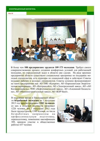 Стр. 12
ИНФОРМАЦИОННЫЙ БЮЛЛЕТЕНЬ
В более чем 100 предприятиях трудятся 109 173 молодежи. Требует своего
совершенствования процесс создания комфортных условий для работающей
молодежи, но определенный задел в области уже сделан. На ряде крупных
предприятий области существуют специальные программы по поддержке мо-
лодых специалистов, есть кураторы по социальной сфер и действуют Советы
молодых рабочих и молодых специалистов. Советы успешно функционируют
на таких предприятиях как: АО ТНК «Казхром», АО «Евроазиатская Энергети-
ческая корпорация», АО «Казтрансойл», АО «Электролизный завод», АО «АО
Казэнергокабель», ТОО «Нефтехимический завод», АО «Алюминий Казахста-
на», АО «Машиностроительный завод», АО «KSP Steel».
В настоящее время в Павлодарской облас-
ти безработной молодежи на 1 полугодие
2013 год зарегистрировано 3202 человека,
из них в сельской местности проживает
1226 человек. На 1 полугодие 2013 года
было трудоустроено 1390 человек, из числа
б е з р а б о т н ы х н а п р а в л е н ы н а
п р о фе с с и он а льн ую п од гото вку,
переподготовку, повышение квалификации
389, приняли участие в общественных
работах 637 человек
 