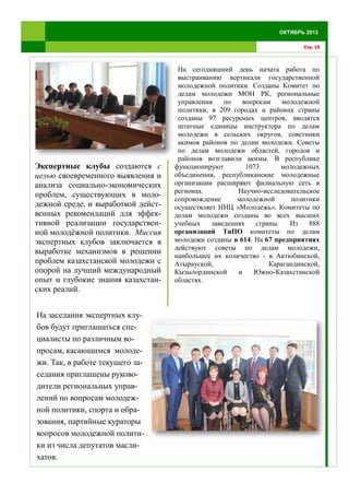 На заседания экспертных клу-
бов будут приглашаться спе-
циалисты по различным во-
просам, касающимся молоде-
жи. Так, в работе текущего за-
седания приглашены руково-
дители региональных управ-
лений по вопросам молодеж-
ной политики, спорта и обра-
зования, партийные кураторы
вопросов молодежной полити-
ки из числа депутатов масли-
хатов.
На сегодняшний день начата работа по
выстраиванию вертикали государственной
молодежной политики. Созданы Комитет по
делам молодежи МОН РК, региональные
управления по вопросам молодежной
политики, в 209 городах и районах страны
созданы 97 ресурсных центров, вводятся
штатные единицы инструктора по делам
молодежи в сельских округов, советники
акимов районов по делам молодежи. Советы
по делам молодежи областей, городов и
районов возглавили акимы. В республике
функционируют 1073 молодежных
объединения, республиканские молодежные
организации расширяют филиальную сеть в
регионах. Научно-исследовательское
сопровождение молодежной политики
осуществляет НИЦ «Молодежь». Комитеты по
делам молодежи созданы во всех высших
учебных заведениях страны. Из 888
организаций ТиПО комитеты по делам
молодежи созданы в 614. На 67 предприятиях
действуют советы по делам молодежи,
наибольшее их количество - в Актюбинской,
Атырауской, Карагандинской,
Кызылординской и Южно-Казахстанской
областях.
Стр. 15
ОКТЯБРЬ 2013
Экспертные клубы создаются с
целью своевременного выявления и
анализа социально-экономических
проблем, существующих в моло-
дежной среде, и выработкой дейст-
венных рекомендаций для эффек-
тивной реализации государствен-
ной молодёжной политики. Миссия
экспертных клубов заключается в
выработке механизмов в решении
проблем казахстанской молодежи с
опорой на лучший международный
опыт и глубокие знания казахстан-
ских реалий.
 