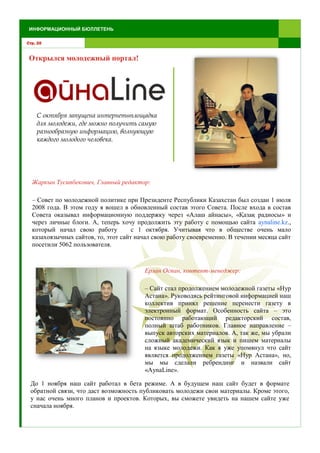 Открылся молодежный портал!
С октября запущена интернетөплощадка
для молодежи, где можно получить самую
разнообразную информацию, волнующую
каждого молодого человека.
Стр. 20
ИНФОРМАЦИОННЫЙ БЮЛЛЕТЕНЬ
Жаркын Тусипбекович, Главный редактор:
– Совет по молодежной политике при Президенте Республики Казахстан был создан 1 июля
2008 года. В этом году я вошел в обновленный состав этого Совета. После входа в состав
Совета оказывал информационную поддержку через «Алаш айнасы», «Қазақ радиосы» и
через личные блоги. А, теперь хочу продолжить эту работу с помощью сайта aynaline.kz.,
который начал свою работу с 1 октября. Учитывая что в обществе очень мало
казахоязычных сайтов, то, этот сайт начал свою работу своевременно. В течении месяца сайт
посетили 5062 пользователя.
Ерлан Оспан, контент-менеджер:
– Сайт стал продолжением молодежной газеты «Нур
Астана». Руководясь рейтинговой информацией наш
коллектив принял решение перенести газету в
электронный формат. Особенность сайта – это
постоянно работающий редакторский состав,
полный штаб работников. Главное направление –
выпуск авторских материалов. А, так же, мы убрали
сложный академический язык и пишем материалы
на языке молодежи. Как я уже упомянул что сайт
является продолжением газеты «Нур Астана», но,
мы мы сделали ребрендинг и назвали сайт
«AynaLine».
До 1 ноября наш сайт работал в бета режиме. А в будущем наш сайт будет в формате
обратной связи, что даст возможность публиковать молодежи свои материалы. Кроме этого,
у нас очень много планов и проектов. Которых, вы сможете увидеть на нашем сайте уже
сначала ноября.
 