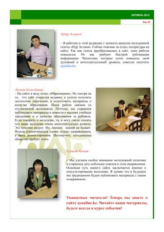 Арнұр Асқаров:
– Я работаю в этой редакции с момента выпуска молодежной
газеты «Нур Астана». Сейчас отвечаю за отдел литературы на
сайте. Так как газета преобразовалась в сайт, темп работы
повысился. От нас требуют быстрой публикации
информации. Читателям, которые хотят повысить свой
духовный и интеллектуальный уровень, советую посетить
aynaline.kz.
Стр. 23
ОКТЯБРЬ 2013
Ляззат Кемелбаева:
– На сайте я веду отдел «Образование». Не смотря на
то, что сайт открылся недавно, я успела получить
достаточно поручений, и подготовить материалы о
качестве образования. Наша работа связана со
студенческой молодежью. Поэтому, мы стараемся
публиковать материалы и новости о высших учебных
заведениях и о качестве образования за рубежом.
Если говорить о молодежи, то, я могу смело сказать
что наша молодежь очень интеллектуально развита.
Это конечно радует. Но, лишних знаний не бывает.
Нельзя ограничиваться одним только направлением,
а быть разносторонним. Потому-что, сегодняшнее
общество требует этого.
Гулшат Хамит:
– Мы уделяем особое внимание молодежной политике
и стараемся дать побольше советов в этом направлении.
Основная суть нашего сайта заключается именно в
консультировании молодежи. Я думаю что в будущем
мы традиционно будем публиковать материалы с таким
содержанием.
Уважаемые читатели! Теперь вы знаете о
сайте aynaline.kz. Читайте наши материалы,
будьте всегда в курсе событии!
 