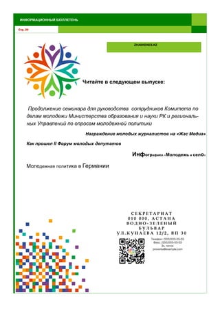Стр. 30
ИНФОРМАЦИОННЫЙ БЮЛЛЕТЕНЬ
ZHASKENES.KZ
Читайте в следующем выпуске:
Продолжение семинара для руководства сотрудников Комитета по
делам молодежи Министерства образования и науки РК и региональ-
ных Управлений по опросам молодежной политики
Награждение молодых журналистов на «Жас Медиа»
Как прошел II Форум молодых депутатов
ИнфографиКА «Молодежь и село»
Молодежная политика в Германии
С Е К Р Е Т А Р И А Т
0 1 0 0 0 0 , А С Т А Н А
В О Д Н О - З Е Л Е Н Ы Й
Б У Л Ь В А Р
У Л . К У Н А Е В А 1 2 / 2 , В П 3 0
Телефон: (555)555-55-55
Факс: (555)555-55-55
Эл. почта:
proverka@example.com
 