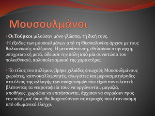 • Οι Τούρκοι μιλούσαν μόνο γλώσσα, τη δική τους.
•Η έξοδος των μουσουλμάνων από τη Θεσσαλονίκη άρχισε με τους
Βαλκανικούς πολέμους. Η μετανάστευση, εθελούσια στην αρχή,
υποχρεωτική μετά, άδειασε την πόλη από μία συνιστώσα του
πολυεθνικού, πολυπολιτισμικού της χαρακτήρα.
• Το τέλος του πολέμου, βρήκε χιλιάδες φτωχούς Μουσουλμάνους
χωριάτες, καπνοκαλλιεργητές, αγωγιάτες και μεροκαματιάρηδες
στο έλεος της αλλαγής των συσχετισμών που είχαν συντελεστεί:
βλέποντας τα νεκροταφεία τους να οργώνονται, μαγαζιά,
αποθήκες, χωράφια να επιτάσσονται, άρχισαν να συρρέουν προς
την πόλη, απ’ όπου θα διοχετεύονταν σε περιοχές που ήταν ακόμη
υπό οθωμανικό έλεγχο.
 