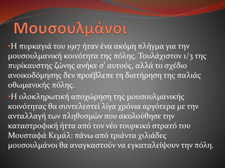 •Η πυρκαγιά του 1917 ήταν ένα ακόμη πλήγμα για την
μουσουλμανική κοινότητα της πόλης. Τουλάχιστον 1/3 της
πυρίκαυστης ζώνης ανήκε σ’ αυτούς, αλλά το σχέδιο
ανοικοδόμησης δεν προέβλεπε τη διατήρηση της παλιάς
οθωμανικής πόλης.
•Η ολοκληρωτική αποχώρηση της μουσουλμανικής
κοινότητας θα συντελεστεί λίγα χρόνια αργότερα με την
ανταλλαγή των πληθυσμών που ακολούθησε την
καταστροφική ήττα από τον νέο τουρκικό στρατό του
Μουσταφά Κεμάλ: πάνω από τριάντα χιλιάδες
μουσουλμάνοι θα αναγκαστούν να εγκαταλείψουν την πόλη.
 
