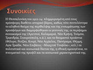 Η Θεσσαλονίκη του 1922-24 πλημμυρισμένη από τους
πρόσφυγες διαθέτει ιστορικό βάρος, καθώς τότε συντελέστηκε
το αληθινό θαύμα της περίθαλψης και της ενσωμάτωσης των
προσφύγων και διαμορφώθηκαν οι γειτονιές της, οι περίφημοι
συνοικισμοί της (Αρετσού, Καλαμαριά, Νέα Κρήνη, Τούμπα,
Τριανδρία, Σταυρούπολη, κ.ά.), και τα θαυμαστά προάστια
(Φίλυρο, Ρετζίκι, Κουρί, Νέα Αγχίαλος, Πανόραμα, Θέρμη,
Αγία Τριάδα, Νέοι Επιβάτες –Μπαχτσέ Τσιφλίκι–, κτλ.) τα
πολιτιστικά και κοινωνικά δίκτυα της, η εθνική ομοιογένεια, το
πνευματικό της προφίλ και τα κοινωνικά χαρακτηριστικά της.
 