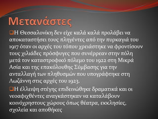 Η Θεσσαλονίκη δεν είχε καλά καλά προλάβει να
αποκαταστήσει τους πληγέντες από την πυρκαγιά του
1917 όταν οι αρχές του τόπου χρειάστηκε να φροντίσουν
τους χιλιάδες πρόσφυγες που συνέρρεαν στην πόλη
μετά τον καταστροφικό πόλεμο του 1922 στη Μικρά
Ασία και της επακόλουθης Σύμβασης για την
ανταλλαγή των πληθυσμών που υπογράφτηκε στη
Λωζάννη στις αρχές του 1923.
Η έλλειψη στέγης επιδεινώθηκε δραματικά και οι
νεοαφιχθέντες αναγκάστηκαν να καταλάβουν
κοινόχρηστους χώρους όπως θέατρα, εκκλησίες,
σχολεία και αποθήκες
 